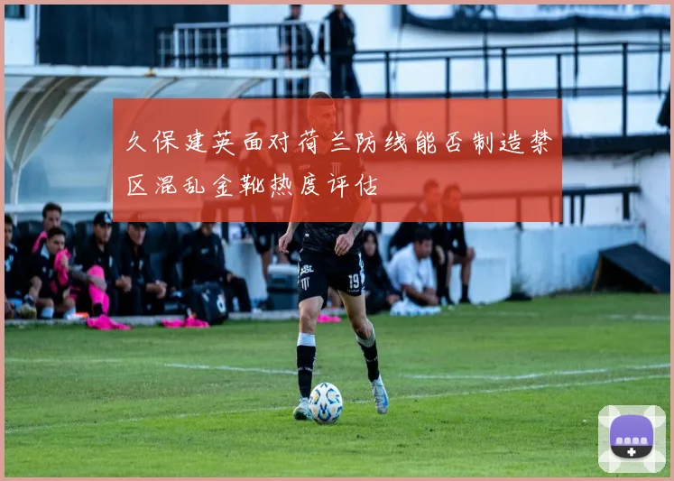 久保建英面对荷兰防线能否制造禁区混乱金靴热度评估