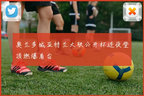 奥兰多城亚特兰大联公开杯连夜登顶燃爆看台