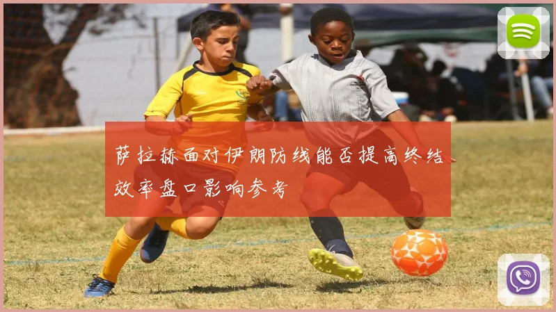 萨拉赫面对伊朗防线能否提高终结效率盘口影响参考