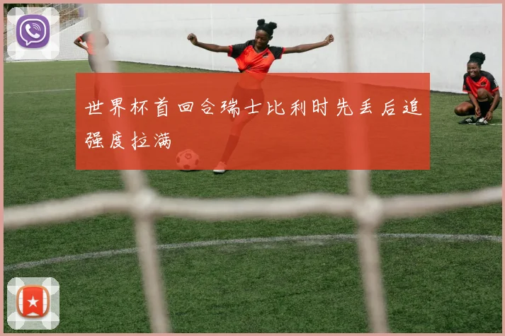 世界杯首回合瑞士比利时先丢后追强度拉满