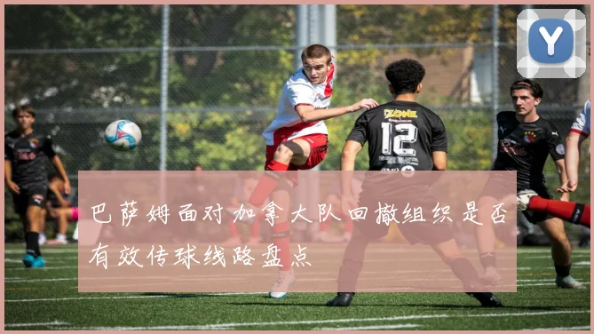巴萨姆面对加拿大队回撤组织是否有效传球线路盘点