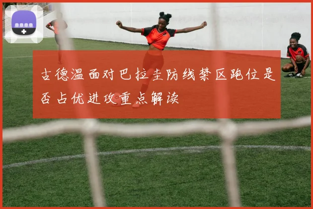 古德温面对巴拉圭防线禁区跑位是否占优进攻重点解读