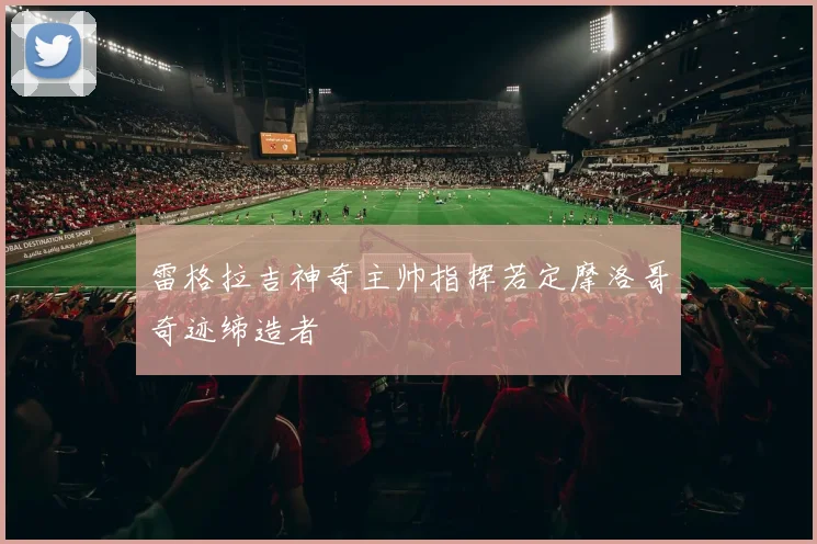 雷格拉吉神奇主帅指挥若定摩洛哥奇迹缔造者