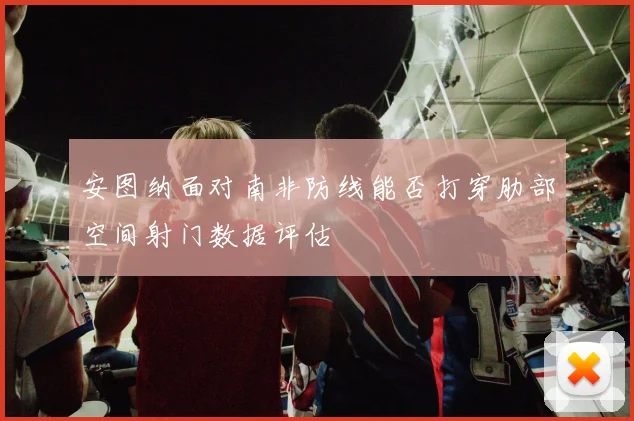 安图纳面对南非防线能否打穿肋部空间射门数据评估