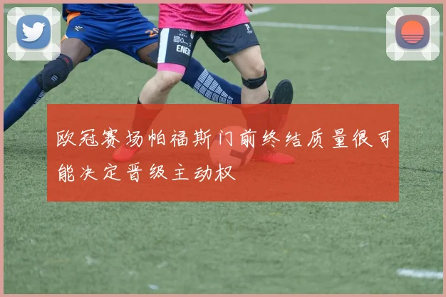 欧冠赛场帕福斯门前终结质量很可能决定晋级主动权