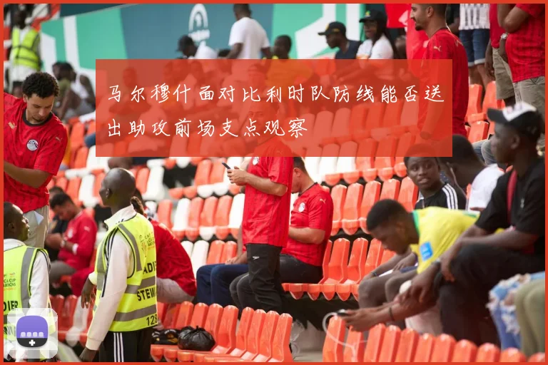 马尔穆什面对比利时队防线能否送出助攻前场支点观察