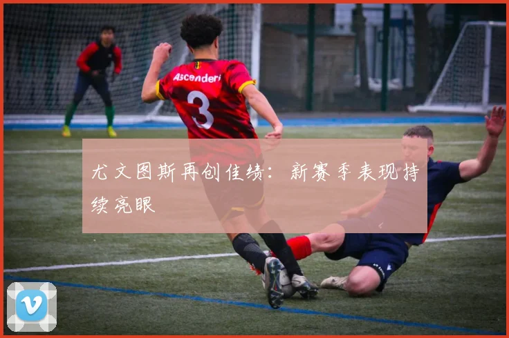 尤文图斯再创佳绩：新赛季表现持续亮眼