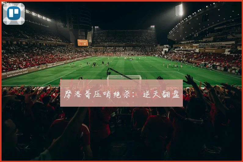 摩洛哥压哨绝杀:逆天翻盘