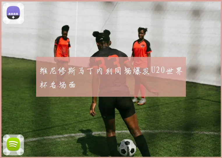 维尼修斯马丁内利同场爆发U20世界杯名场面
