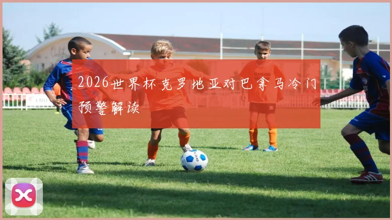 2026世界杯克罗地亚对巴拿马冷门预警解读