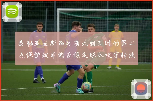 泰勒亚当斯面对澳大利亚时的第二点保护效率能否稳定球队攻守转换