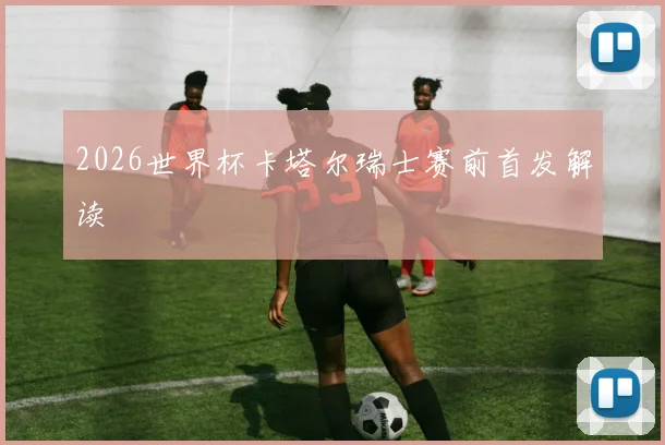 2026世界杯卡塔尔瑞士赛前首发解读