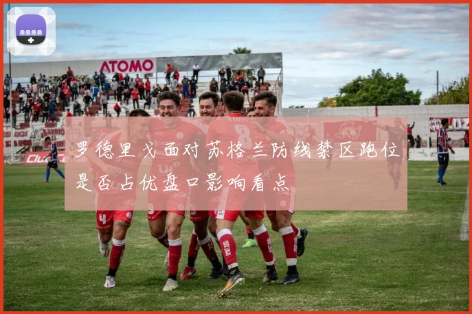 罗德里戈面对苏格兰防线禁区跑位是否占优盘口影响看点