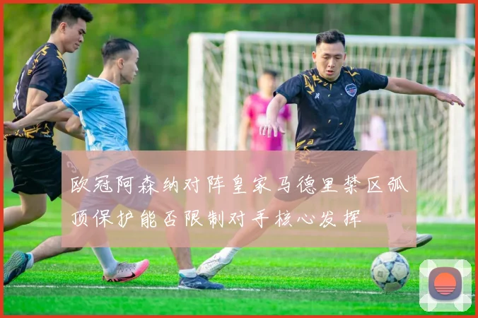 欧冠阿森纳对阵皇家马德里禁区弧顶保护能否限制对手核心发挥