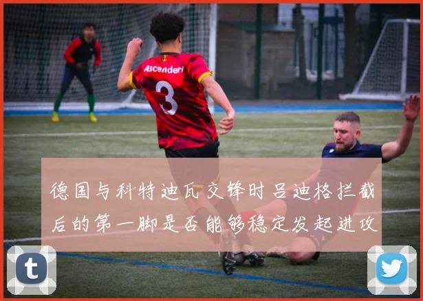 德国与科特迪瓦交锋时吕迪格拦截后的第一脚是否能够稳定发起进攻