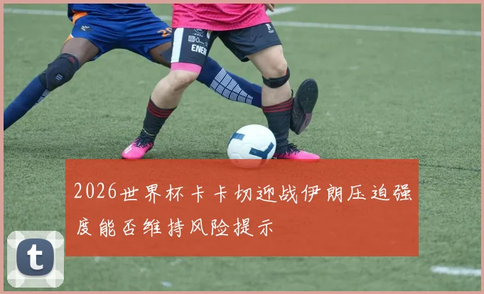 2026世界杯卡卡切迎战伊朗压迫强度能否维持风险提示