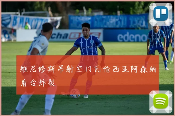 维尼修斯吊射空门瓦伦西亚阿森纳看台炸裂