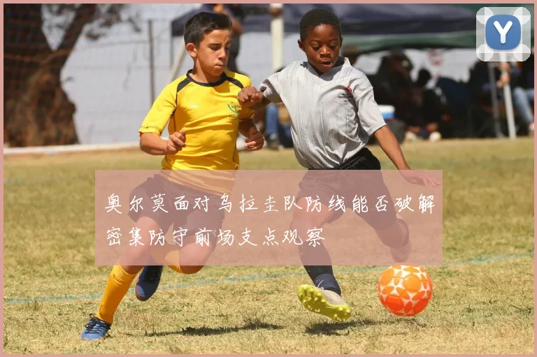 奥尔莫面对乌拉圭队防线能否破解密集防守前场支点观察