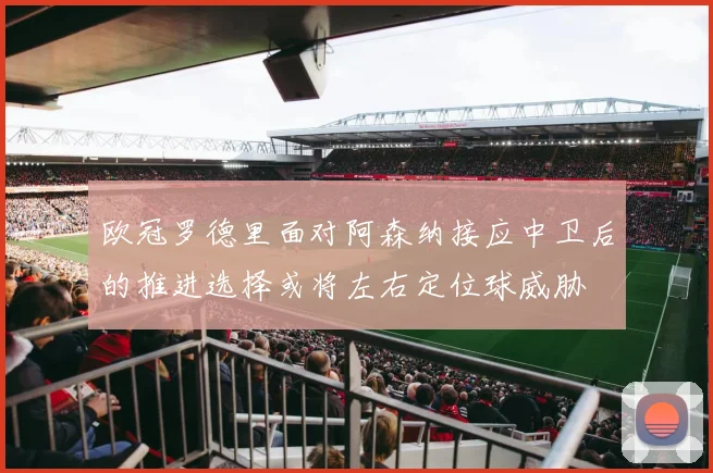 欧冠罗德里面对阿森纳接应中卫后的推进选择或将左右定位球威胁