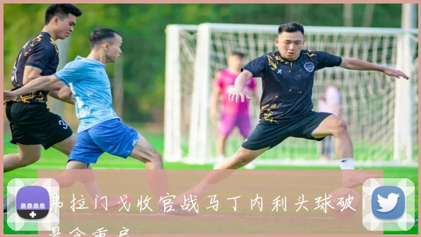 弗拉门戈收官战马丁内利头球破门悬念重启