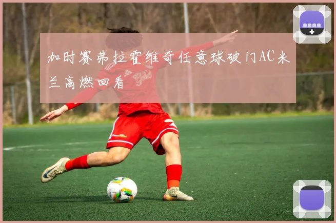 加时赛弗拉霍维奇任意球破门AC米兰高燃回看