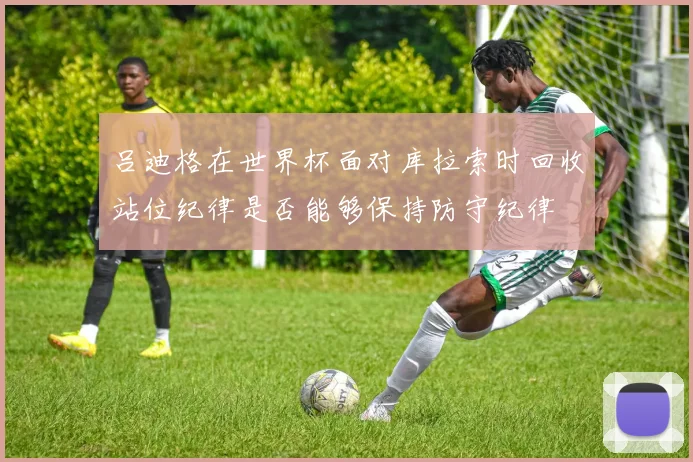 吕迪格在世界杯面对库拉索时回收站位纪律是否能够保持防守纪律