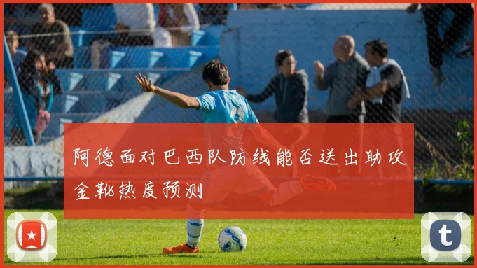 阿德面对巴西队防线能否送出助攻金靴热度预测