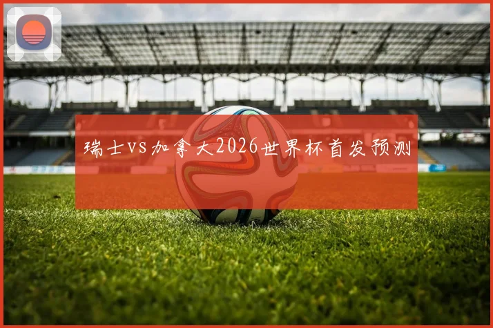 瑞士vs加拿大2026世界杯首发预测