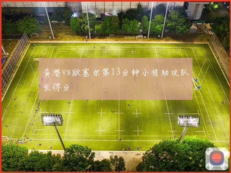 黄潜vs欧塞尔第13分钟小将助攻队长得分