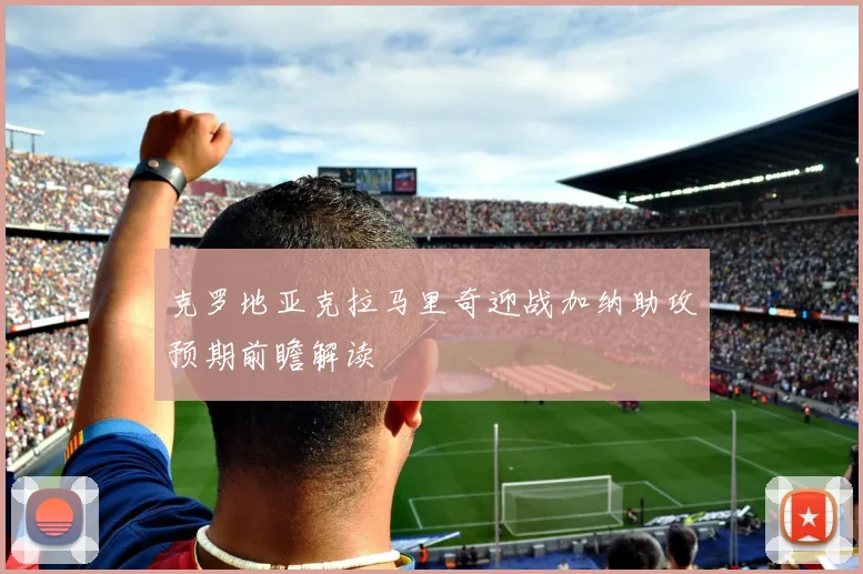 克罗地亚克拉马里奇迎战加纳助攻预期前瞻解读